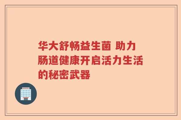 华大舒畅益生菌 助力肠道健康开启活力生活的秘密武器