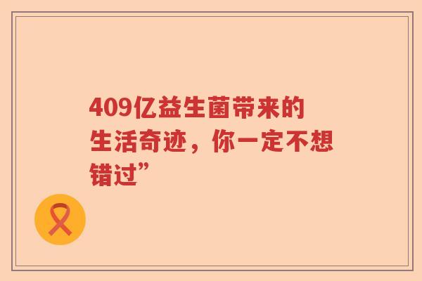 409亿益生菌带来的生活奇迹，你一定不想错过”