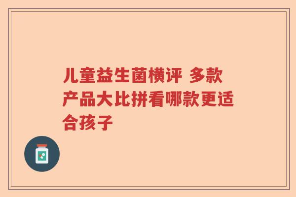 儿童益生菌横评 多款产品大比拼看哪款更适合孩子
