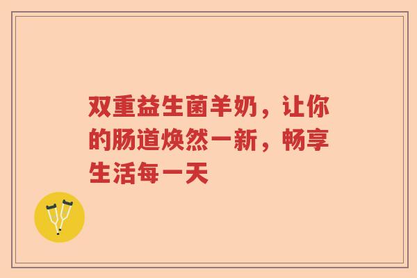 双重益生菌羊奶，让你的肠道焕然一新，畅享生活每一天