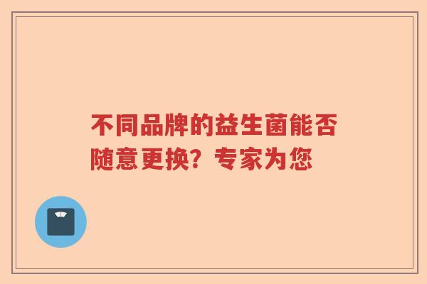 不同品牌的益生菌能否随意更换？专家为您