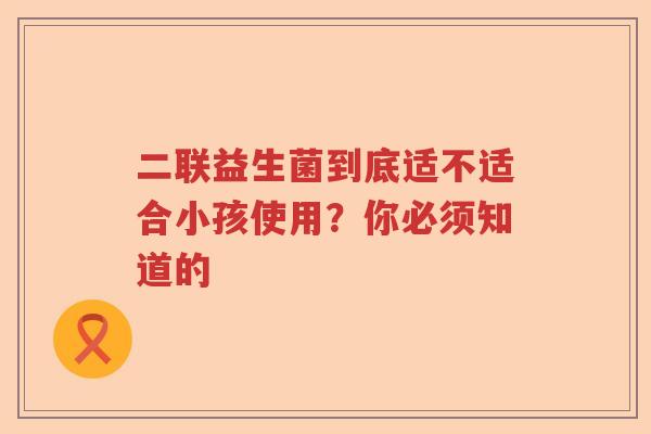 二联益生菌到底适不适合小孩使用？你必须知道的