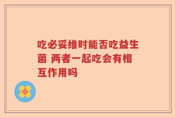 吃必妥维时能否吃益生菌 两者一起吃会有相互作用吗
