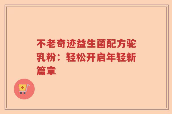 不老奇迹益生菌配方驼乳粉：轻松开启年轻新篇章