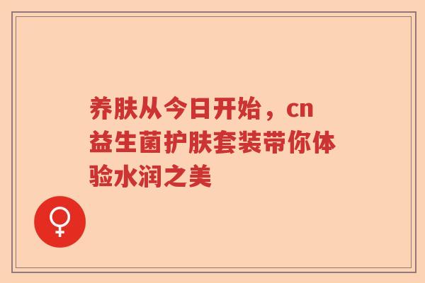 养肤从今日开始，cn益生菌护肤套装带你体验水润之美