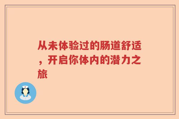 从未体验过的肠道舒适，开启你体内的潜力之旅