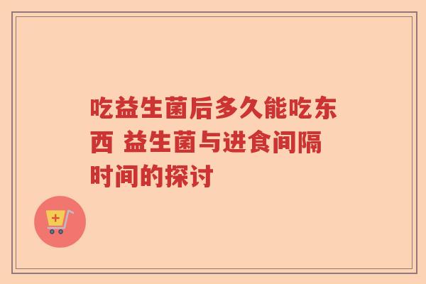 吃益生菌后多久能吃东西 益生菌与进食间隔时间的探讨
