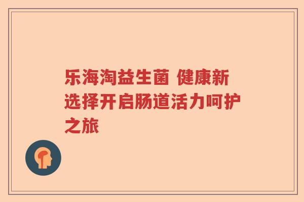 乐海淘益生菌 健康新选择开启肠道活力呵护之旅