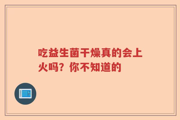 吃益生菌干燥真的会上火吗？你不知道的
