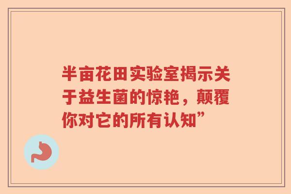 半亩花田实验室揭示关于益生菌的惊艳，颠覆你对它的所有认知”