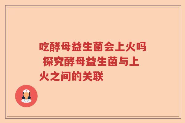 吃酵母益生菌会上火吗 探究酵母益生菌与上火之间的关联