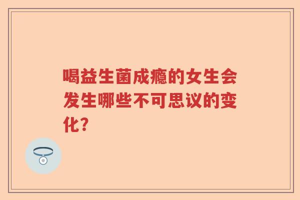 喝益生菌成瘾的女生会发生哪些不可思议的变化？