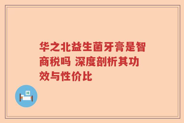 华之北益生菌牙膏是智商税吗 深度剖析其功效与性价比