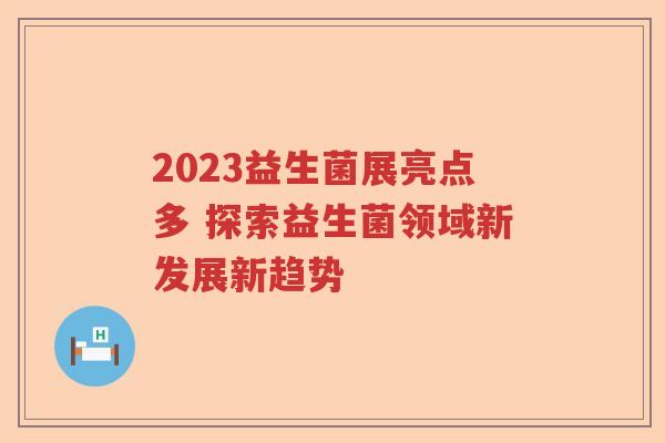 2023益生菌展亮点多 探索益生菌领域新发展新趋势
