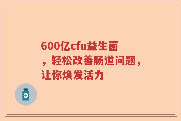600亿cfu益生菌，轻松改善肠道问题，让你焕发活力