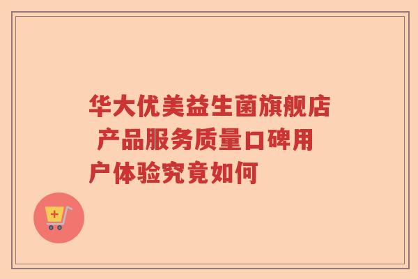 华大优美益生菌旗舰店 产品服务质量口碑用户体验究竟如何