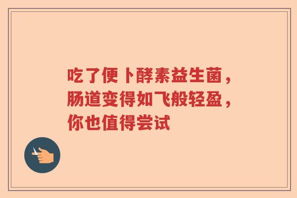 吃了便卜酵素益生菌，肠道变得如飞般轻盈，你也值得尝试