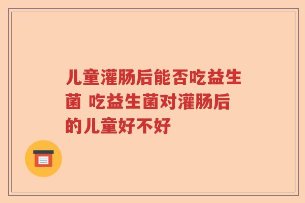 儿童灌肠后能否吃益生菌 吃益生菌对灌肠后的儿童好不好