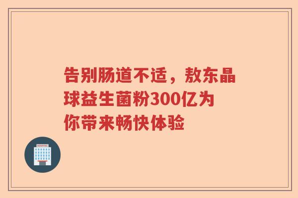 告别肠道不适，敖东晶球益生菌粉300亿为你带来畅快体验