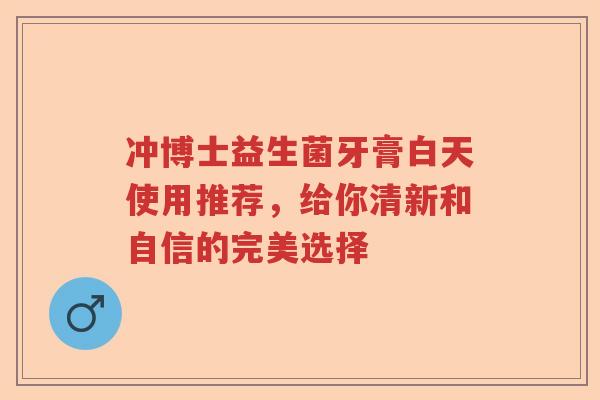 冲博士益生菌牙膏白天使用推荐，给你清新和自信的完美选择