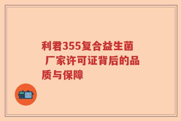 利君355复合益生菌 厂家许可证背后的品质与保障