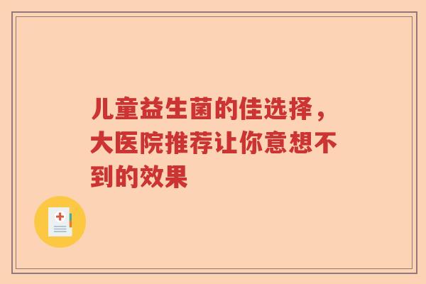 儿童益生菌的佳选择，大医院推荐让你意想不到的效果