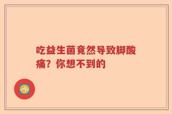 吃益生菌竟然导致脚酸痛？你想不到的