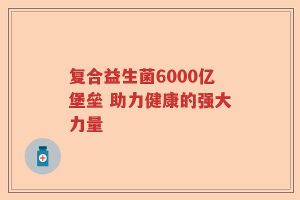 复合益生菌6000亿堡垒 助力健康的强大力量