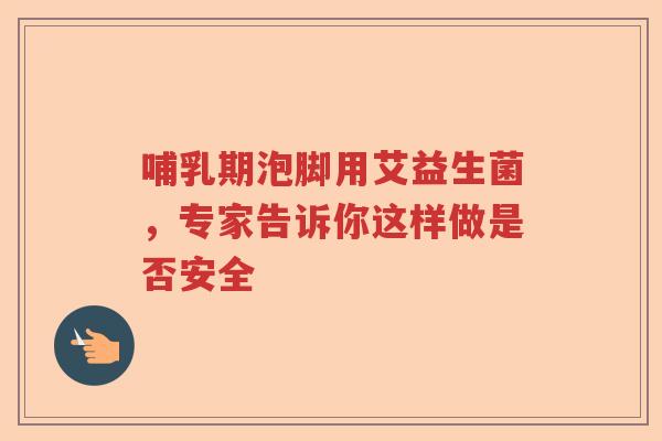 哺乳期泡脚用艾益生菌，专家告诉你这样做是否安全