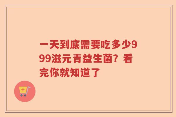 一天到底需要吃多少999滋元青益生菌？看完你就知道了