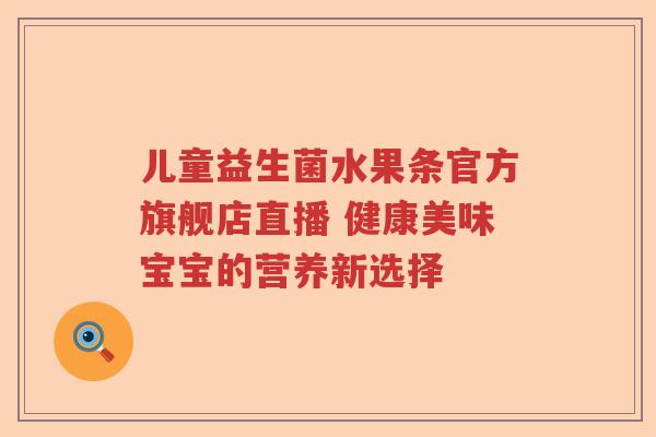 儿童益生菌水果条官方旗舰店直播 健康美味宝宝的营养新选择