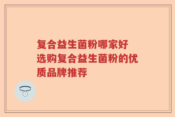 复合益生菌粉哪家好 选购复合益生菌粉的优质品牌推荐