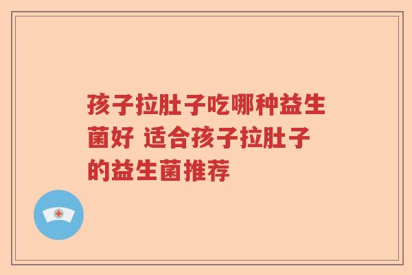 孩子拉肚子吃哪种益生菌好 适合孩子拉肚子的益生菌推荐
