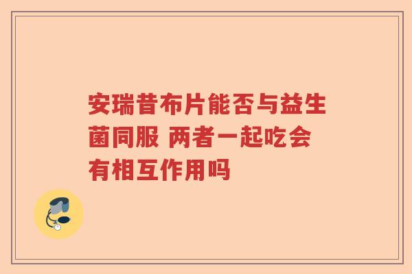 安瑞昔布片能否与益生菌同服 两者一起吃会有相互作用吗