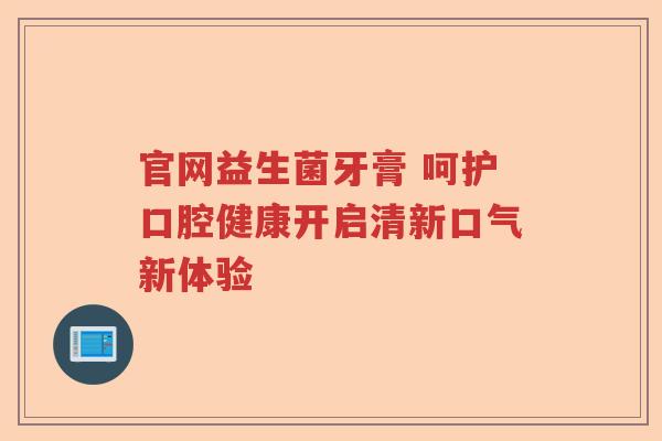 官网益生菌牙膏 呵护口腔健康开启清新口气新体验