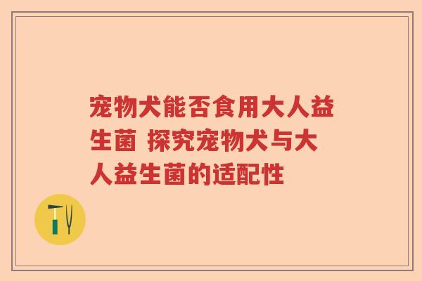 宠物犬能否食用大人益生菌 探究宠物犬与大人益生菌的适配性