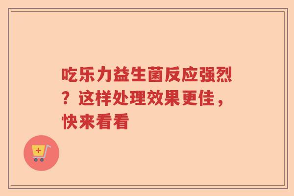 吃乐力益生菌反应强烈？这样处理效果更佳，快来看看