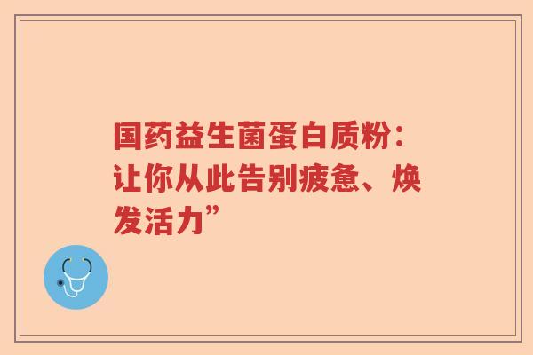 国药益生菌蛋白质粉：让你从此告别疲惫、焕发活力”
