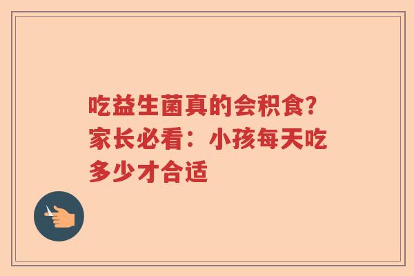 吃益生菌真的会积食？家长必看：小孩每天吃多少才合适