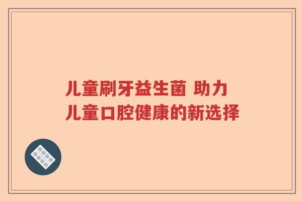 儿童刷牙益生菌 助力儿童口腔健康的新选择