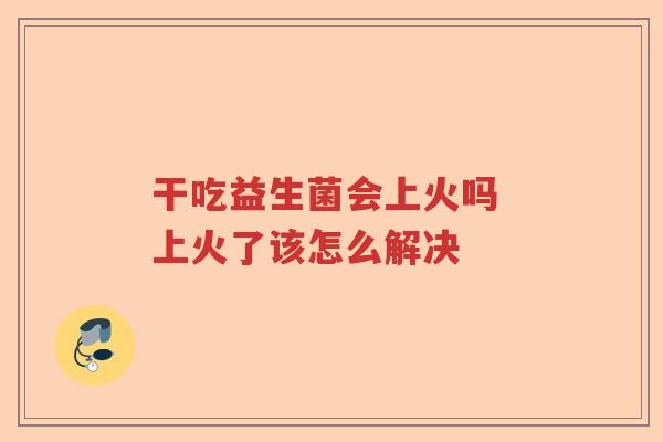 干吃益生菌会上火吗 上火了该怎么解决