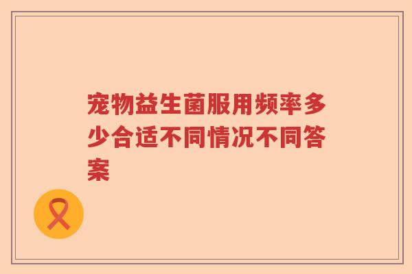 宠物益生菌服用频率多少合适不同情况不同答案