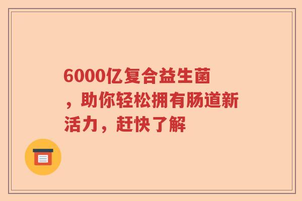 6000亿复合益生菌，助你轻松拥有肠道新活力，赶快了解