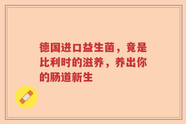 德国进口益生菌，竟是比利时的滋养，养出你的肠道新生