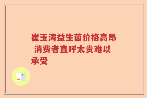 崔玉涛益生菌价格高昂 消费者直呼太贵难以承受