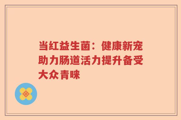 当红益生菌：健康新宠助力肠道活力提升备受大众青睐