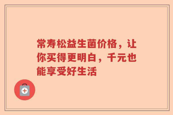 常寿松益生菌价格，让你买得更明白，千元也能享受好生活