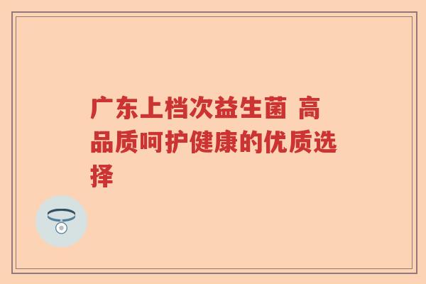 广东上档次益生菌 高品质呵护健康的优质选择