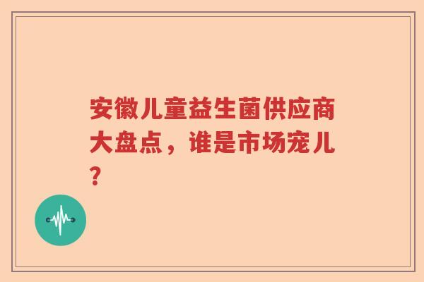 安徽儿童益生菌供应商大盘点，谁是市场宠儿？