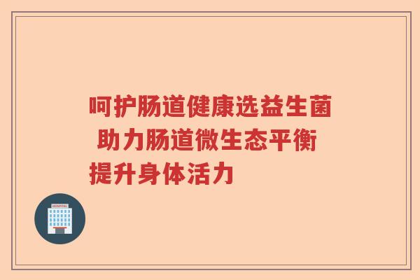 呵护肠道健康选益生菌 助力肠道微生态平衡提升身体活力